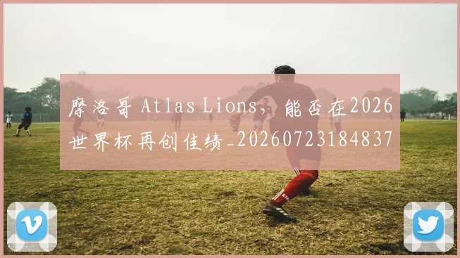 摩洛哥 Atlas Lions，能否在2026世界杯再创佳绩_20260723184837