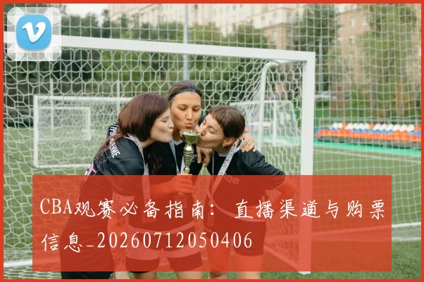 CBA观赛必备指南:直播渠道与购票信息_20260712050406