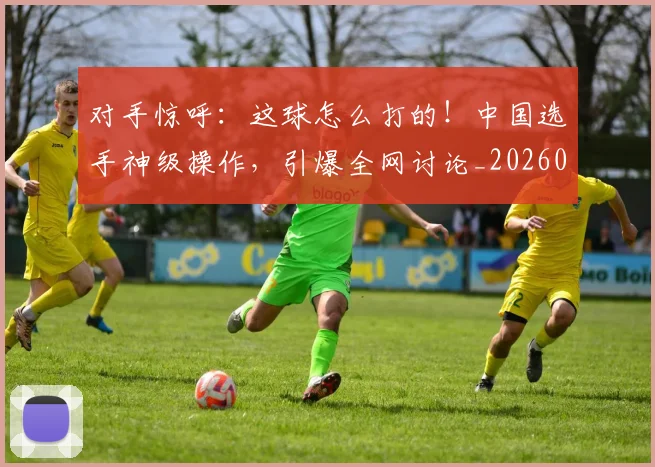 对手惊呼:这球怎么打的!中国选手神级操作,引爆全网讨论_20260703233720