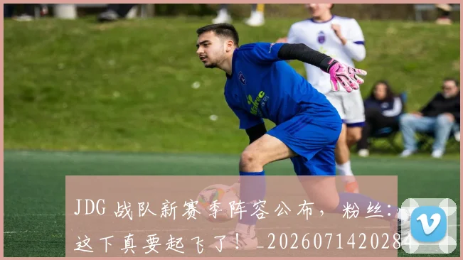 JDG 战队新赛季阵容公布，粉丝：这下真要起飞了！_20260714202849