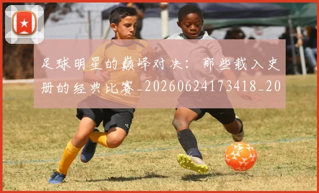 足球明星的巅峰对决：那些载入史册的经典比赛_20260624173418_20260711205310