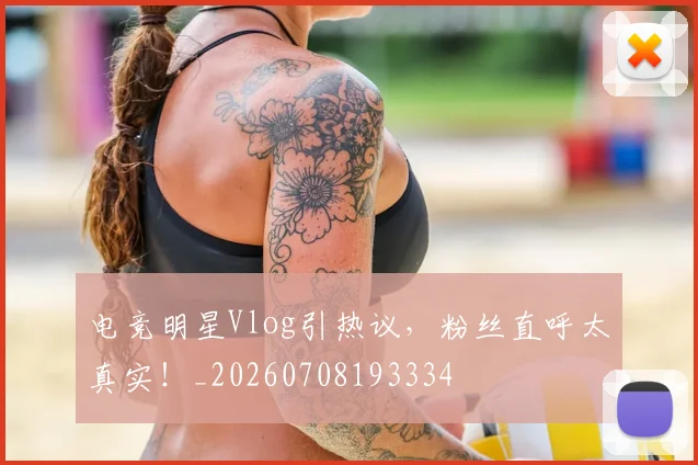 电竞明星Vlog引热议，粉丝直呼太真实！_20260708193334