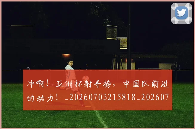 冲啊！亚洲杯射手榜，中国队前进的动力！_20260703215818_20260718005744